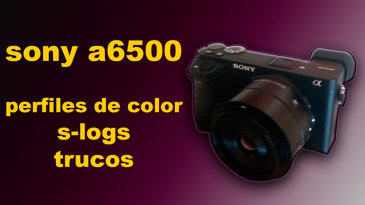 SONY a6500: PERFILES, S-LOGs Y TRUCOS